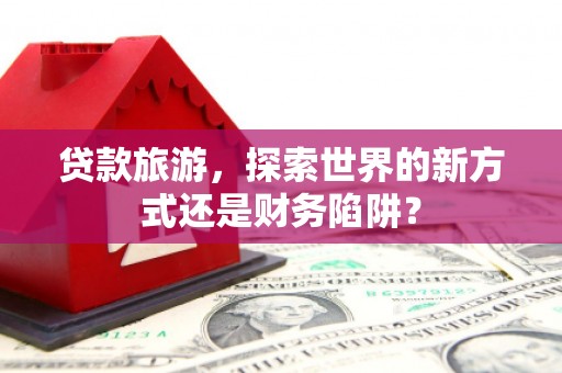 滴道贷款旅游，探索世界的新方式还是财务陷阱？